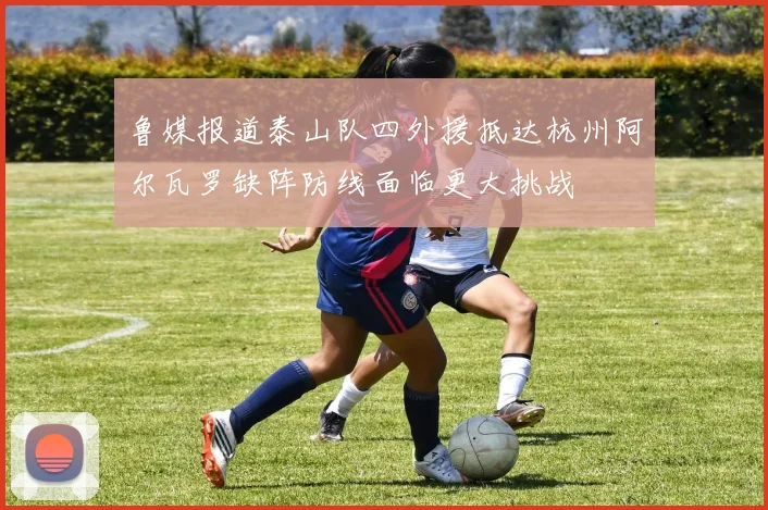 鲁媒报道泰山队四外援抵达杭州阿尔瓦罗缺阵防线面临更大挑战