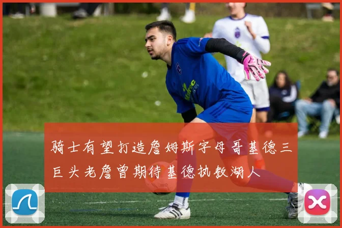 骑士有望打造詹姆斯字母哥基德三巨头老詹曾期待基德执教湖人
