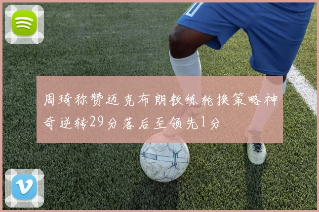 周琦称赞迈克布朗教练轮换策略神奇逆转29分落后至领先1分