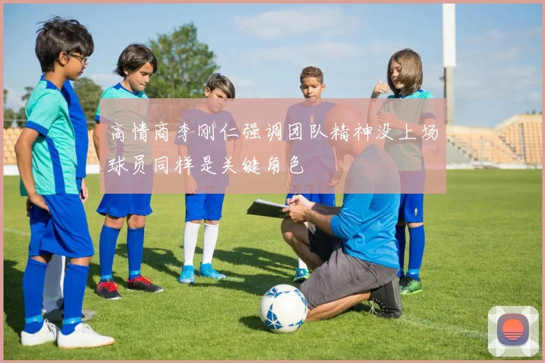 高情商李刚仁强调团队精神没上场球员同样是关键角色