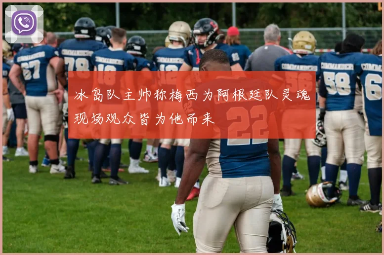 冰岛队主帅称梅西为阿根廷队灵魂现场观众皆为他而来