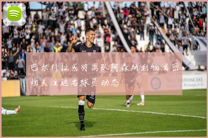 巴尔科拉或将离队阿森纳利物浦密切关注这名球员动态