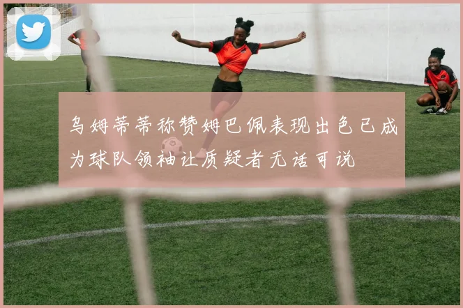 乌姆蒂蒂称赞姆巴佩表现出色已成为球队领袖让质疑者无话可说