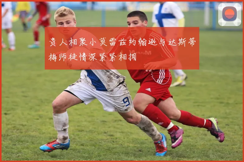 贵人相聚小莫雷兹约翰逊与达斯蒂梅师徒情深紧紧相拥
