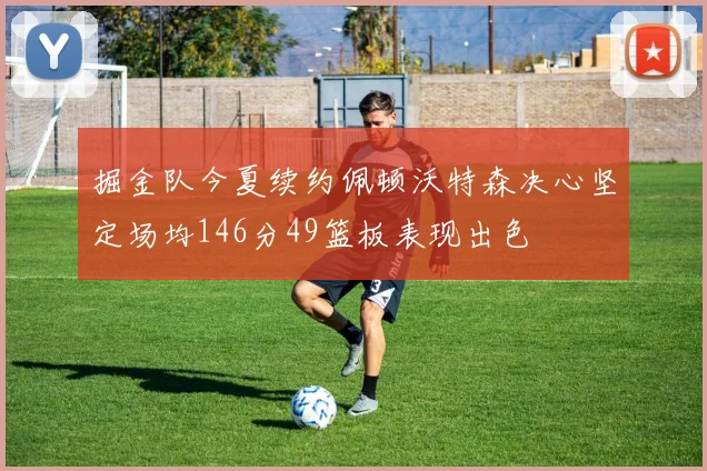 掘金队今夏续约佩顿沃特森决心坚定场均146分49篮板表现出色